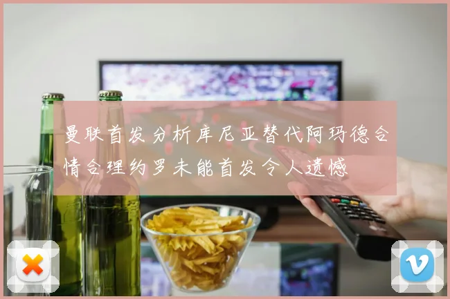曼联首发分析库尼亚替代阿玛德合情合理约罗未能首发令人遗憾