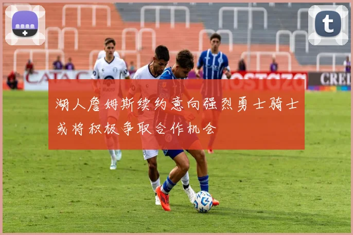 湖人詹姆斯续约意向强烈勇士骑士或将积极争取合作机会