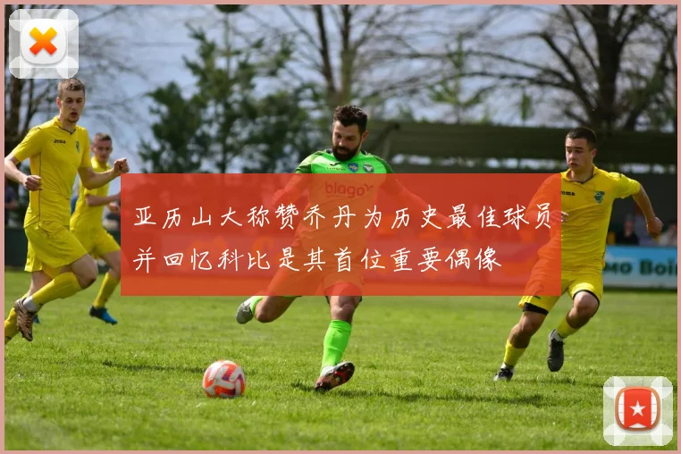 亚历山大称赞乔丹为历史最佳球员并回忆科比是其首位重要偶像