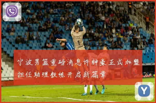 宁波男篮重磅消息许钟豪正式加盟担任助理教练开启新篇章