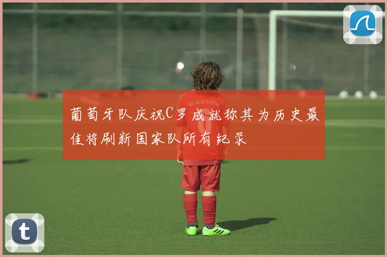葡萄牙队庆祝C罗成就称其为历史最佳将刷新国家队所有纪录
