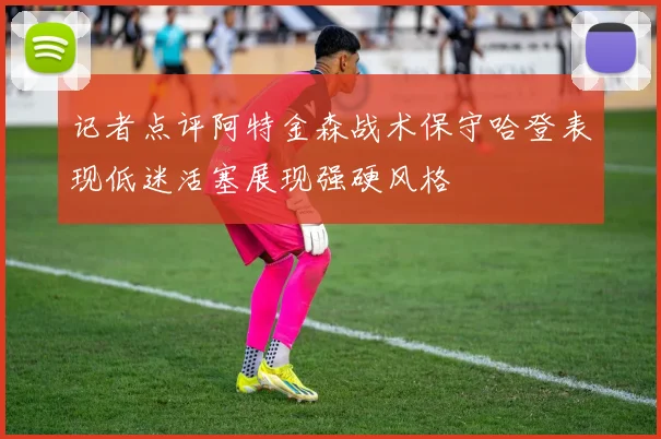 记者点评阿特金森战术保守哈登表现低迷活塞展现强硬风格
