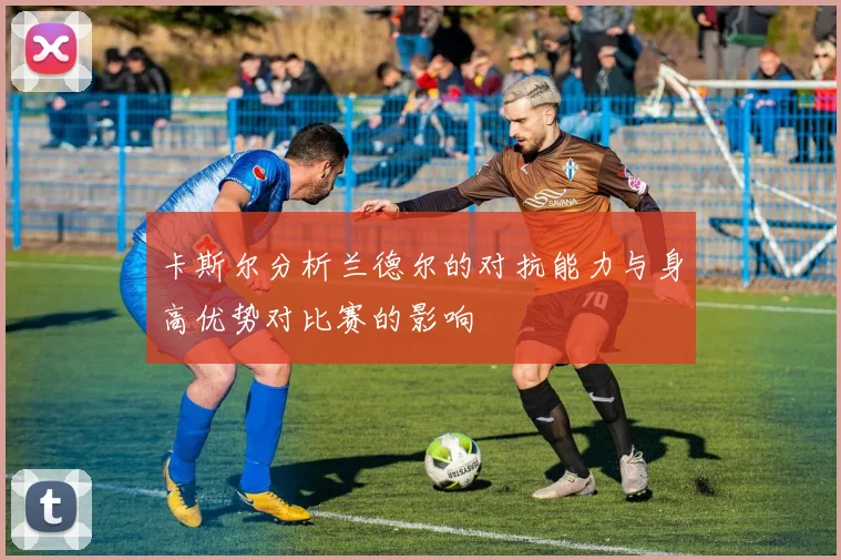 卡斯尔分析兰德尔的对抗能力与身高优势对比赛的影响