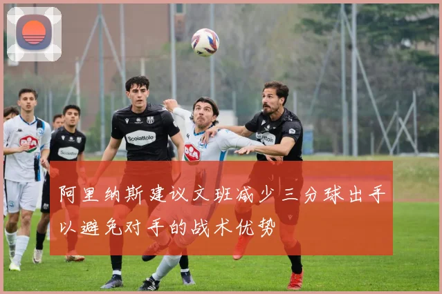 阿里纳斯建议文班减少三分球出手以避免对手的战术优势
