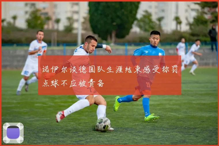 诺伊尔谈德国队生涯结束感受称罚点球不应被责备